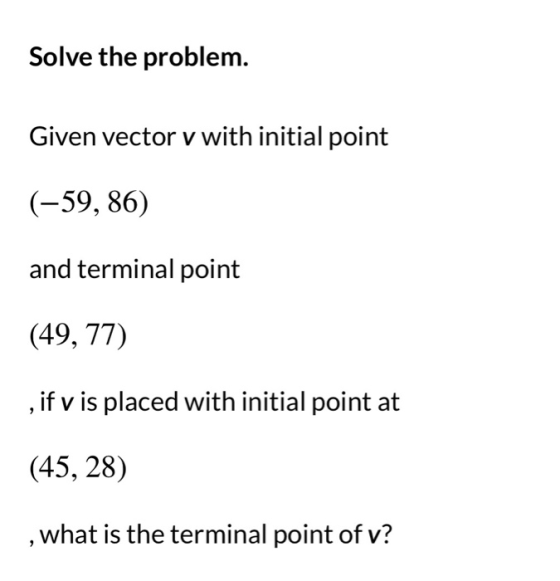 Solve the problem. Given vector v with initial point (-59, 86) and terminal point (49, 77) ,if v is placed with initial point