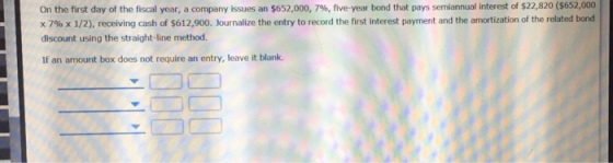On the first day of the fiscal year, a company issues an $652,000, 796, five-year bond that pays semiannual interest of $22,820 $652,000 x 7% x 1/2), receiving cash of $612,900. Journalize the entry to record the first interest payment and the amortization of the related bond discount using the straight-line method. If an amount box does not require an entry, leave it blank.