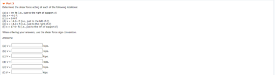 Part 2 Determine the shear force acting at each of the following locations: () x 0+ ft (.e. just to the right of support A) )
