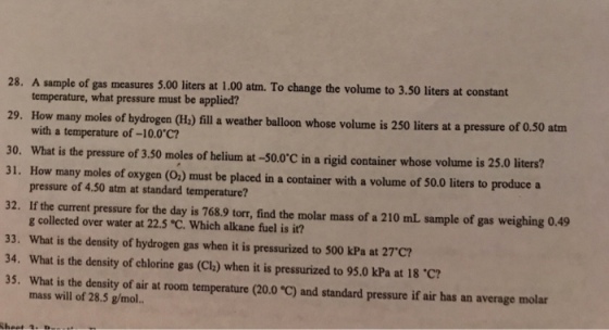 28. A sample of gas measures 5.00 liters at 1.00 atm. To change the volume to 3.50 liters at constant temperature, what pressure must be applied? 29. How many moles of by drogen (He) fill a weather balloon whose volume is 250 liters at a pressure of 0.50 atm with a temperature of-10.0 C? 30. What is the pressure of 3.50 moles of helium at -50.0C in a rigid container whose volume is 25.0 liters? 31. How many moles of oxygen (O) must be placed in a container with a volume of 50.0 liters to produce a pressure of 4.50 atm at standard temperature? 32. If the current pressure for the day is 768.9 torr, find the molar mass of a 210 mL sample of gas weighing 0.49 g collected over water at 22.5 C. Which alkane fuel is it? 33. What is the density of hydrogen gas when it is pressurized to 500 kPa at 27c? 34. What is the density of chlorine gas (Clh) when it is pressurized to 95.0 kPa at 18 C? 35. What is the density of air at room temperature (20.0 C) and standard pressure if air has an average molar mass will of 28.5 g/mol..