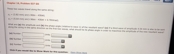 Chapter 16, Problem 037 GO These two waves travel along the same string: Y. - (3.82 mm) sin(1.960x - 430xt) Y2 - (5.64 mm) si