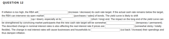 QUESTION 12 If inflation is too high, the RBA will the RBA can intervene via open market (increase / decrease) its cash rate target. If the actual cash rate remains below the target, (purchases / sales] of bonds. The yield curve is likely to shift (up / down), especially at its (short/ long) end. The impact on the long end of the yield curve can be strengthened by convincing market participants that the new cash rate target will be somewhat The described change in nominal interest rates is also affecting the real interest rate if prices are flexible). The change in real interest rates will cause businesses and households to thus dampen inflation. (temporary/ permanent) (somewhat sticky/ totally (cut back /increase) their spendings and