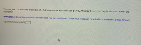 The marginal propensity to expend is 65. Autonomous expenditures are $4,400. What is the level of equilibrium income in the e