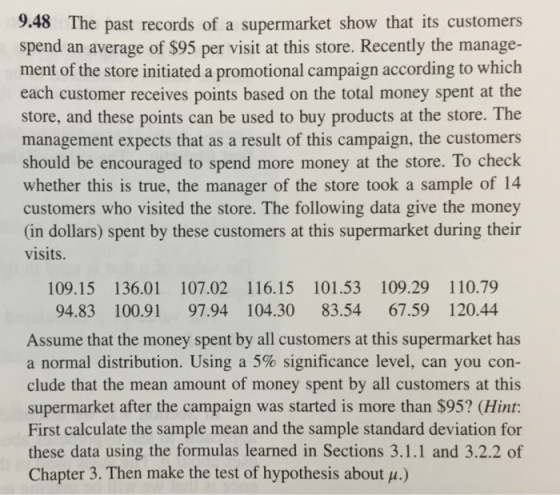 9.48 The past records of a supermarket show that its customers spend an average of $95 per visit at this store. Recently the manage- ment of the store initiated a promotional campaign according to which each customer receives points based on the total money spent at the store, and these points can be used to buy products at the store. The management expects that as a result of this campaign, the customers should be encouraged to spend more money at the store. To check whether this is true, the manager of the store took a sample of 14 customers who visited the store. The following data give the money (in dollars) spent by these customers at this supermarket during their visits 109.15 136.01 107.02 116.15 101.53 109.29 110.79 94.83 100.91 97.94 104.30 83.54 67.59 120.44 Assume that the money spent by all customers at this supermarket has a normal distribution. Using a 5% significance level, can you con- clude that the mean amount of money spent by all customers at this supermarket after the campaign was started is more than $95? (Hint: First calculate the sample mean and the sample standard deviation for these data using the formulas learned in Sections 3.1.1 and 3.2.2 of Chapter 3. Then make the test of hypothesis about u.)