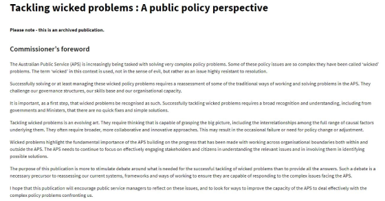 Tackling wicked problems: A public policy perspective Please note this is an archived publication Commissioners foreword The Australian Public Service (APS) is increasingly being tasked with solving very complex policy problems. Some of these policy issues are so complex they have been called wicked problems. The term wicked, in this context is used, not in the sense of evil, but rather as an issue highly resistant to resolution. Successfully so ng or at least managing these wicked policy problems requires a reassessment of some of the tra tion challenge our governance structures, our skills base and our organisational capacity. ways of working and Soli ng problems he APs.T It is important, as a first step, that wicked problems be recognised as such. Successfully tackling wicked problems requires a broad recognition and understanding, including from governments and Ministers, that there are no quick fixes and simple solutions. Tackling wicked problems is an evolving art. They require thinking that is capable of grasping the big picture, including the interrelationships among the full range of causal factors underlying them. They often require broader, more collaborative and innovative approaches. This may result in the occasional failure or need for policy change or adjustment. Wicked problems highlight the fundamental importance of the APS building on the progress that has been made with working across organisational boundaries both within and outside the APS. The APS needs to continue to focus on effectively engaging stakeholders and citizens in understanding the relevant issues and in involving them in identifying possible solutions. The purpose of this publication is more to stimulate debate around what is needed for the successful tackling of wicked problems than to provide all the answers. Such a debate is a necessary precursor to reassessing our current systems, frameworks and ways of working to ensure they are capable of responding to the complex issues facing the APS. I hope that this publication will encourage public service managers to reflect on these issues, and to look for ways to improve the capacity of the APS to deal effectively with the complex policy problems confronting us.
