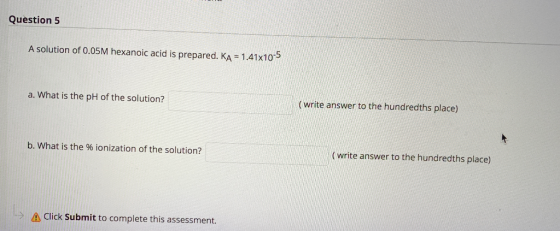 Question 5 A solution of 0.05M hexanoic acid is prepared. Ka = 1.41x10-5 a. What is the pH of the solution? (write answer to