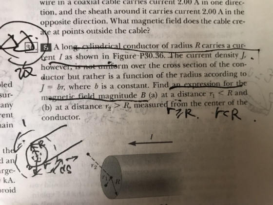 wire in a coaxial cable carries current 2.00 A in one direc- tion, and the sheath around it carries current 2.00 A in the opposite direction. What magnetic field does the cable cre- e at points outside the cable? A lona, culindrical conductor of radius R carries a cur- t I as shown in Figure-P30.36. The current-density J, however, is net- unform over the cross section of the con- ductor but rather is a function of the radius according to J = br, where b is a constant. Find-nexpression for the magnetic field magnitude B (a) at a distance r < R and led ur- any ent ain (b) at a distance ry >R measured from the center of the conductor. the d an rge- kA. roid (S