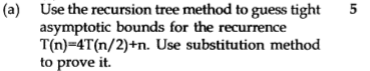 (a) Use the recursion tree method to guess tight 5 asymptotic bounds for the recurrence T(n)-4T(n/2)+n. Use substitution method to prove it.