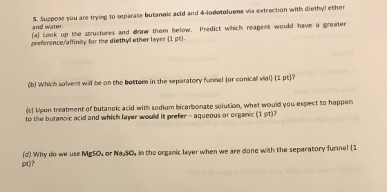 5. Suppose you are trying to separate butanoic acid and 4-iodotoluene via extraction with diethyl ether and water. (a) Look up the structures and draw them below. Predict which reagent would have a greater preference/affinity for the diethyl ether layer (1 pt) (b) Which solvent will be on the bottom in the separatory funnel (or conical vial) (1 pt)? (c) U to the butanoic acid and which layer would it prefer- aqueous or o pon treatment of butanoic acid with sodium bicarbonate solution, what would you expect to happen rganic (1 pt)? (d) Why do we use MgSO, or Na,SO, in the organic layer when we are done with the separatory funne pt)?