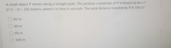 A small object P moves along a straight path. The position coordinate of P is known to be x = (t^2 - 2t + 10) meters, where t
