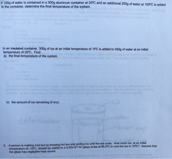 lf 100g of water is contained in a 300g aluminum container at 200C and an additional 200g of water at 1000C is added to the container, determine the final temperature of the system. In an insulated container, 300g of ice at an initial temperature of-50c is added to 550g of water at an initial temperature of 200C. Find: a) the final temperature of the system b) the amount of ice remaining (if any) 3. A person is making iced tea by brewing hot tea and adding ice until the tea cools. How much ice, at an initial that the glass has negligible heat stored.