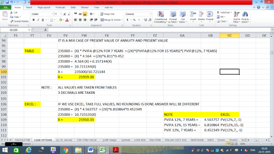 Home nert Page Layout Formulas Data Review View dd-Ins as Cut Σ AutoSum ー E ゴWrap Text General в 1 프 . Ej-., Δ. : rーー 逻锂函Merge & Center. $, % , 弼,8 Conditional Format eCell Insert Delete Format Paste Sort &Find & Format Painter Formatting as Table Styles2 Clear Clipboard GC100 FS Font Alignment Number Styles Cells Edting FT FU FV FW FY FZ GA GB GD GE 94 95 96 97 98 IT IS A MIX CASE OF PRESENT VALUE OF ANNUITY AND PRESENT VALUE TABLE 235000-(X) PVI FA @ 12% FOR 7 YEARS + (2x)*(PVIFA@ 12% FOR 15 YEARS)( PVIF@ 12%, 7 YEARS) 235000X)4.564 (2X) 6.811*0.452 2350004.564 (X) 6.157144(X) 235000 10.721144(X) 235000/10.721144 100 101 102 103 104 105 106 107 108 109 110 21919.30 NOTEALL VALUES ARE TAKEN FROM TABLES 3 DECIMALS ARE TAKEN EXCEL IF WE USE EXCEL, TAKE FULL VALUES, NO ROUNDING IS DONE ANSWER WILL BE DIFFERENT 235000X)4.563757(2X)*6.810864*0.452349 235000 10.725535(X) NOTE PVIFA 1296,7 YEARS PVI FA 12%, 15 YEARS = PVIF 12%, 7 YEARS= EXCEL 21910.33 4.563757 PV(1296,7,-1) 6.810864 PV(12%,15-1) 0.452 349 PV(12%,7,-1) 112 CALCULATOR | LOAN OPTIONS CAP STRU VALUE LOCK BOXDILUTION DOLLAR COST AVGMORTGAGE EXPO Sheeti Sheet2She 05:58