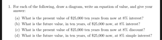 1. For each of the following, draw a diagram, write an equation of value, and give your (a) What is the present value of $25,000 ten years from now at 8% interest? (b) What is the future value, in ten years, of $25,000 now, at 8% interest? (c) What is the present value of $25,000 ten years from now at 8% discount? (d) What is the future value, in ten years, of $25,000 now, at 8% simple interest?