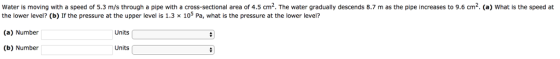 Water is moving with a speed of 5.3 m/s through a pipe with a cross-sectional area of 4.5 cm2. The water gradually descends 8.7 m as the pipe increases to 9.6 cm2. (a) What is the speed at 105 Pa, what is the pressure at the lower level? the lower level? (b) If the pressure at the upper level is 1.3 (a) Number (b) Number Units Units
