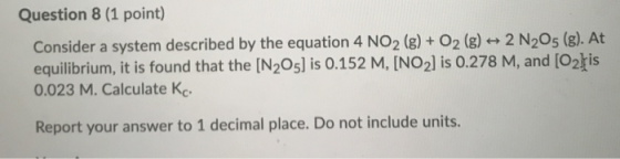 Question 8 (1 point) Consider a system described by the equation 4 NO2 (g) + O2 (g) + 2 N205 (g). At equilibrium, it is found