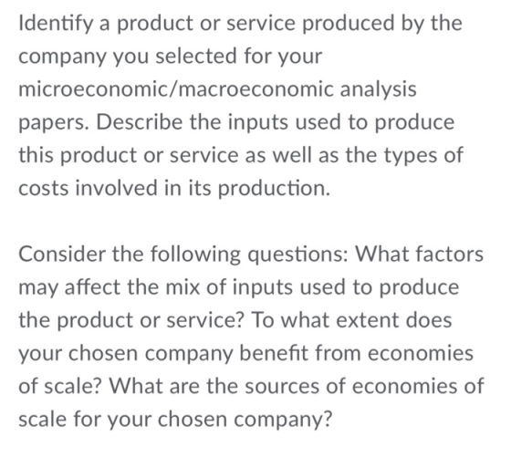 Identify a product or service produced by the company you selected for your microeconomic/macroeconomic analysis papers. Describe the inputs used to produce this product or service as well as the types of costs involved in its production. Consider the following questions: What factors may affect the mix of inputs used to produce the product or service? To what extent does your chosen company benefit from economies of scale? What are the sources of economies of scale for your chosen company?