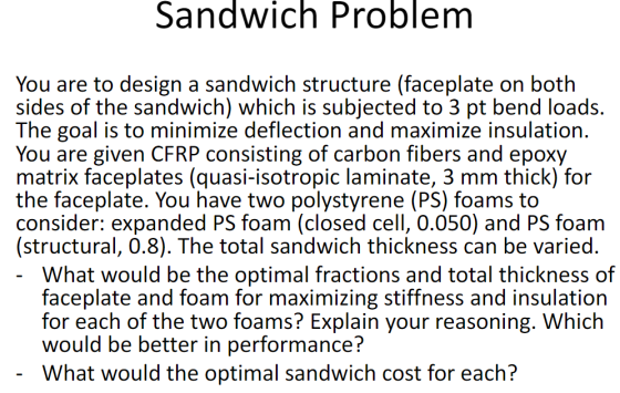 Sandwich Problem You are to design a sandwich structure (faceplate on botlh sides of the sandwich) which is subjected to 3 pt bend loads. The goal is to minimize deflection and maximize insulation. You are given CFRP consisting of carbon fibers and epoxy matrix faceplates (quasi-isotropic laminate, 3 mm thick) for the faceplate. You have two polystyrene (PS) foams to consider: expanded PS foam (closed cell, 0.050) and PS foam (structural, 0.8). The total sandwich thickness can be varied What would be the optimal fractions and total thickness of faceplate and foam for maximizing stiffness and insulation for each of the two foams? Explain your reasoning. Which would be better in performance? What would the optimal sandwich cost for each?