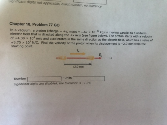 Significant digits not applicable; exact number, no tolerance Chapter 18, Problem 77 GO In a vacuum, a proton (charge +e, mass-1.67 x 10-27 kg) is moving parallel to a uniform electric field that is directed along the +x axis (see figure belo of +4.30 x 10* m/s and accelerates in the same direction as the electric field, which has a value of +5.70 × starting point. w). The proton starts with a velocity 10 N/C. Find the velocity of the proton when its displacement is +2.0 mm from the +2.0 mm Number Number[ 1.1 Units Units Significant digits are disabled; the tolerance is +/-2%