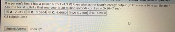 If a persons heart has a power output of 3 W, then what is the hearts energy output (in GJ) over a 80 -year lifetime? Assume for simplicity that one year is 30 million seconds (or 1 yr 3x10n7 sec). @ A: 2.9491-) B: 3.6864|OC: 4.6080||. D: 5.7600| E: 7.2000 GJ (gigajoules) Submit Answer Tries 0/1