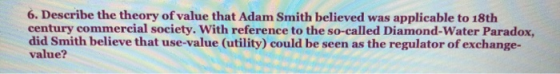 6. Describe the theory of value that Adam Smith believed was applicable to 18th century commercial society. With reference to