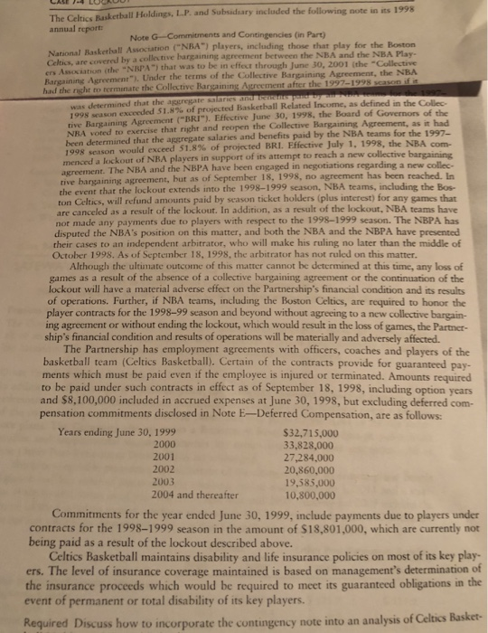 The Celtics Basketball Holdings, L.P. and Subsidiary included the following note in its 1998 annual report: Note G-Commitments and Contingencies (in Part) 1 Baskethall Association CNBA) players, including those that play for the Boston the NBA and the NBA Play- Celtics, are covered by a collective bargaining agreement between ers Association (the NBPA) that was to be i Bargaining Agreement). Under the terms of the Collective in effect through June 30, 2001 (the Collective Bargaining Agreement, the NBA had the right to terminate the Collective Bargaining was determined that the 1998 season exceeded 51.8% of projected Basketball Related Income, as defined in the Collec tive Bargaining Agreement BRI). Effective June 30, 1998, the Board of Governors of the NBA voted to exercise that right and reopen the Collective Bargaining Agreement, as it had been determined that the aggregate salaries and benefits paid by the NBA teams for the 1997- 1998 season would exceed 51.8% of projected BRI. Effective July 1, 1998, the NBA menced a lockout of NBA players in support of its attempt to reach a new collective bargaining The NBA and the NBPA have been engaged in negotiations regarding a new collec rive bargaining agreement, but as of September 18, 1998, no agreement has been reached. In the event that the lockout extends into the 1998-1999 season, NBA teams, including the Bos- ton Celtics, will refund amounts paid by season ticket holders (plus interest) for any games that are canceled as a result of the lockout. In addition, as a result of the lockout, NBA teams have not made any payments due to players with respect to the 1998-1999 season. The NBPA has disputed the NBAs position on this matter, and both the NBA and the NBPA have presented their cases to an independent arbitrator, who will make his ruling no later than the middle of October 1998. As of September 18, 1998, the arbitrator has not ruled on this matter. Although the ultimate outcome of this matter cannot be determined at this time, any loss of games as a result of the absence of a collective bargaining agreement or the continuation of the lockout will have a material adverse effect on the Partnerships financial condition and its results of operations. Further, if NBA teams, including the Boston Celtics, are required to honor the player contracts for the 1998-99 season and beyond without agreeing to a new collective bargain- ing agreement or without ending the lockout, which would result in the loss of games, the Partner- ships financial condition and results of operations will be materially and adversely affected. The Partnership has employment agreements with officers, coaches and players of the basketball team (Celtics Basketball). Certain of the contracts provide for guaranteed pay ments which must be paid even if the employee is injured or terminated. Amounts required to be paid under such contracts in effect as of September 18, 1998, including option years and $8,100,000 included in accrued expenses at June 30, 1998, but excluding deferred com- pensation commitments disclosed in Note E-Deferred Compensation, are as follows: Years ending June 30, 1999 2000 2001 2002 2003 2004 and thereafter $32,715,000 33,828,000 27,284.000 20,860,000 19.585,000 10,800,000 Commitments for the year ended June 30, 1999, include payments due to players under contracts for the 1998-1999 season in the amount of S18,801,000, which are currently not being paid as a result of the lockout described above. Celtics Basketball maintains disability and life insurance policies on most of its key play ers. The level of insurance coverage maintained is based on managements determination of the insurance proceeds which would be required to meet its guaranteed obligations in the event of permanent or total disability of its key players. Required Discuss how to incorporate the contingency note into an analysis of Celtics Basket-