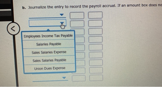 b. Journalize the entry to record the payroll accrual. If an amount box does no Employees Income Tax Payable Salaries Payable