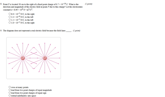 8. Point Pis located 58 cm to the right of a fixed point charge of 6.7 x 10-16 C. What is the point direction and magnitude of the electric field at point P due to this charge? Let the electrostatic constant k-8.99 x 109 N-m-C2. O8.8x 10-3 N/C, to the right O2.4 x 10-6N/C, to the left 1.2x 10-5 N/C, to the left 01.8×10-5 NC, to the right 9. The diagram does not represent a real electric field because the field lines point 1+ O cross at many points lead from two point charges of equal magnitude 0 lead from two point charges of equal sign O extend indefinitely into space