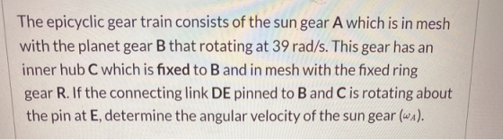 The epicyclic gear train consists of the sun gear A which is in mesh with the planet gear B that rotating at 39 rad/s. This g