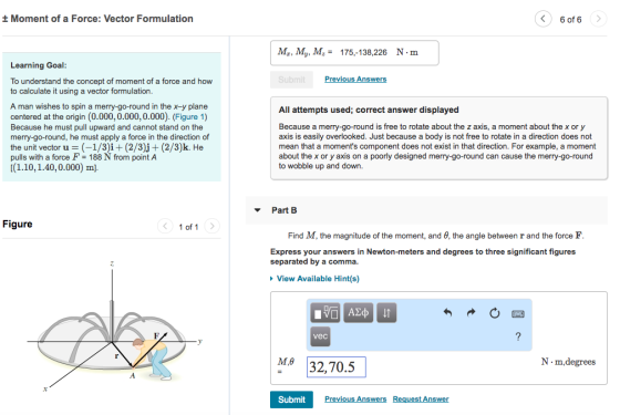 Moment of a Force: Vector Formulation 6 of 6 Mz, My, M175,-138,226 N-m Learning Goal evious Ans To understand the concept of moment of a force and how to calculate it using a vector formulation A man wishes to spin a merry-go-round in the x-y plane centered at the origin (0.000, 0.000,0.000). (Figure 1) Because he must pull upward and cannot stand on the merry-go-round, he must apply a force in the direction of the unit vector u (-13)it (2/3jj + (2/3)k. He pulls with a force F 188 N from point A (1.10,1.40,0.000) m] All attempts used; correct answer displayed free to rotate about the z axis, a moment about the x or y Because a merry-go-round is axis is easily overlooked. Just because a body is not free to rotate in a direction does not mean that a moments component does not exist in that direction. For example, a moment about the x or y axis on a poorly designed merry-go-round can cause the merry-go-round to wobble up and down Part B Figure 1 of 1 Find M, the magnitude of the moment, and θ, the angle between r and the force F Express your answers in Newton-meters and degrees to three significant figures separated by a commia View Available Hint(s) vec M 32,70.5 M.θ N·m,degrees SubmitPrev evious Answers Request Answer