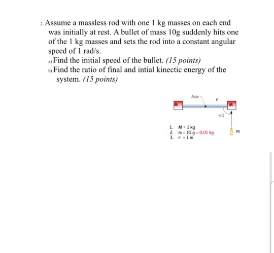 2. Assume a massless rod with one 1 kg masses on each end was initially at rest. A bullet of mass 10g suddenly hits one of th