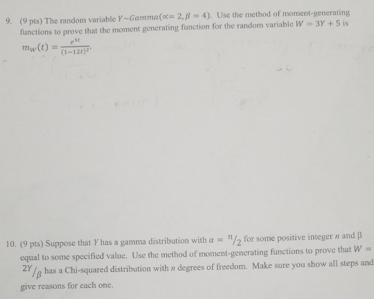 9. (9 pts) The random variable r-Gamma(x-2, β-4). functions to prove that the moment generating function for the random variable W mw(t) (1-12t)2. Use the method of moment-generating 3Y +5is eSt 10, (9 pts) Suppose that Y has a gamma distribution with α-n/2 for some positive integer n and β equal to some specified value. Use the method of moment-generating functions to prove that W- 2Y /g has a Chi-squared distribution with n degrees of freedom. Make sure you show all steps and give reasons for each one.