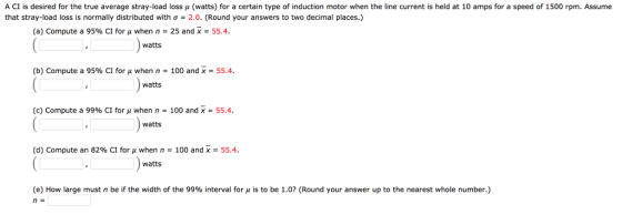 A CI is desired for the true average stray load loss μ watts for a certain type of induction motor when the line current is held at 10 am s raspeed of L that stray-load loss is normally distributed with σ = 2.0. (Round your answers to two decimal places.) rpm. Assume (a) Compute a 95% CI for μ when n = 25 and x = 55.4. watts (b) Compute a 95% CI for μ when n = 100 and x = 55.4. watts watts watts (c) Compute a 99% CI for μ when n = 100 and x = 55.4. (d) Compute an 82% CI for μ when n-100 and X-55.4. e) How large must n be if the width of the 99% interval for μ s to be 1.0 (Round your answer up to the nearest whole number.