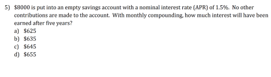 5) $8000 is put into an empty savings account with a nominal interest rate (APR) of 1.5%. No other contributions are made to the account. With monthly compounding, how much interest will have been earned after five years? a) $625 b) $635 c) $645 d) $655