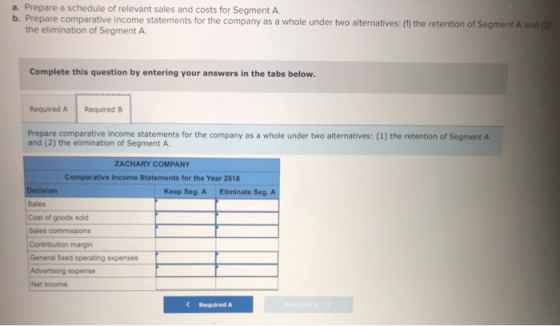 a. Prepare a schedule of relevant sales and costs for Segment A b. Prepare comparative income statements for the company as a