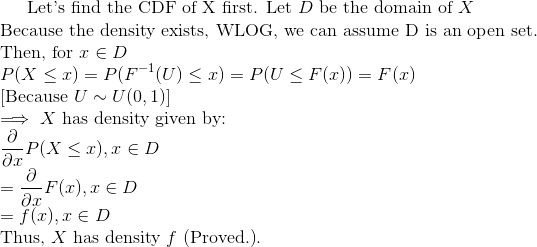 \text{Let's find the CDF of X first. Let }D\text{ be the domain of }X\\ \text{Because the density exists, WLOG, we can assume D is an open set.}\\ \text{Then, for }x\in D\\ P(X\leq x)=P(F^{-1}(U)\leq x)=P(U\leq F(x))=F(x)\\ \text{[Because }U\sim U(0,1)]\\ \implies X\text{ has density given by: }\\ \frac{\partial }{\partial x}P(X\leq x), x\in D\\ =\frac{\partial }{\partial x}F(x), x\in D\\ =f(x),x \in D\\ \text{Thus, }X\text{ has density }f\text{ (Proved.)}.