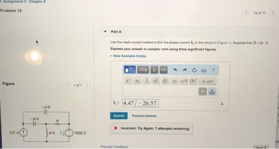 Assignment 3-Chapter 9 Problem 14 (? 14 of 17 Part A Use the most-current rmetod to find the phasor current 1, in the cirut in (Fgure 1). Suppose rat R#20 ? Express your answer in complex form using three significant figures View Available Hint(s) Figure 1 of 1 1, 4.47 -26.57 A. Submit X Incorrect: Try Again: 7 attempts remaining AD ? Provide Feedback