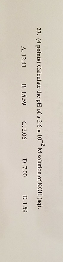 23, (4 points) Calculate the pH of a 2.6 × 10-2 M solution of KOH (aq). A. 12.41 B. 15.59 C. 2.06 D. 7.00 E. 1.59