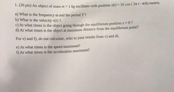 1. (20 pts) An object of mass m 1 kg oscillates with position x(t) = 10 cos ( 2-π/6) meters. a) What is the frequency co and the period T? b) What is the velocity v()? c) At what times is the object going through the equilibrium position x -02 d) At what times is the object at maximum distance from the equilibrium point? For e) and f, do not calculate, refer to your results from c) and d). e) At what times is the speed maximum? f) At what times is the acceleration maximum?
