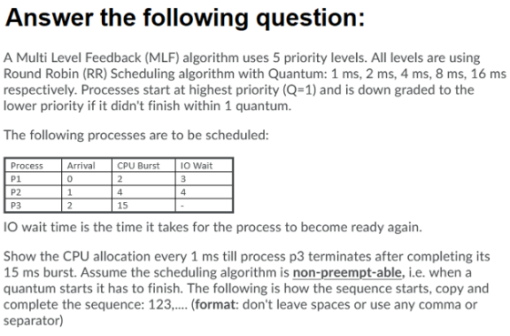 Answer the following question: A Multi Level Feedback (MLF) algorithm uses 5 priority levels. All levels are using Round Robi