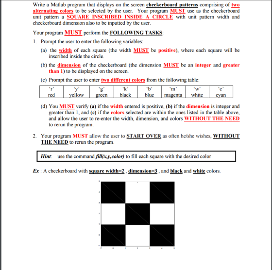 Write a Matlab program that displays on the screen checkerboard patterns comprising of two alternating_colors to be selected by the user. Your program MUST use as the checkerboard unit pattern a SQUARE INSCRIBED INSIDE A CIRCLE with unit pattern width and checkerboard dimension also to be inputted by the user. Your program MUST perform the FOLLOWING TASKS 1. Prompt the user to enter the following variables: (a) the width of each square (the width MUST be positive), where each square will be inscribed inside the circle. (b) the dimension of the checkerboard (the dimension MUST be an integer and greater than 1) to be displayed on the screen (c) Prompt the user to enter two different colors from the following table: k black red ellow green blue ue magenta white cyan (d) You MUST verify (a) if the width entered is positive, (b) if the dimension is integer and greater than 1, and (c) if the colors selected are within the ones listed in the table above, and allow the user to re-enter the width, dimension, and colors WITHOUT THE NEED to rerun the program 2. Your program MUST allow the user to START OVER as often he/she wishes, WITHOUT THE NEED to rerun the program Hint use the command fill(x.y,color) to fill each square with the desired color Ex : A checkerboard with square width=2 , dimension-3 , and black and white colors.