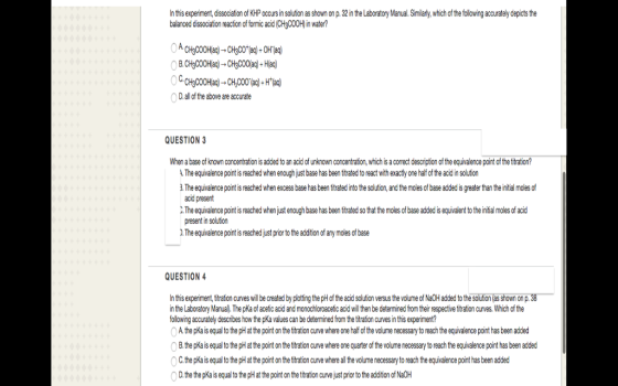 In this experiment, dissociation of KHP occursinsolution as shown on p.32intheLaboratory Manual. Similarly, which of the folowing accurately depicts the baanced dissociation reaction of formic acid (CH3C00Hin water? D, of the above are accurate QUESTION 3 When abase of known concentration isadded to an acid of unknown concentration,which is acorrect description of the equivalence point ofthetitration? AThe equivalence point is reached whenenoughjustbase has been titrated to react withexactly one half ofthe acidinsolution The equivalence pointis reached when excess basehas been titrated into the solution,and the modes ofbase addedisgreaterthan theintial moles of acid present X.The equivalencepoint is reached whenjust enough base has beentitrated so that the moles of base addedisequivalent to the initial moles of acid present in solution )The equivalence point is reached just prior to the addition of any moles o base QUESTION 4 this experiment, titration curves wil be created by potting the pH of the acid solution versus the volume of Na0Hadded to the solution asshown on p.38 in the Laboratory Manual The pKa of aceticacid and monochloroacetic acid wilthen be determined from their respective titration curves. Which ofthe following accurately describes how the pKa values can be determined from the titration curvesinthis experiment? OAthepKais equal tothe pH at the point on the titration curve where one half ofthe volume necessary to reachthe equivalence point has been added 0BthepKais equal tothe pH at the point the titration cuINe where one quarter of the volume necessary to reach the equivalence point has been added 0CthepKais equal to the pHat the point on the titration curve wherealthe volume necessary to reach the equivalence point has been added 0D the the pKais equal to the pHat the point on the titration curve jst prior to the addition of Na0H