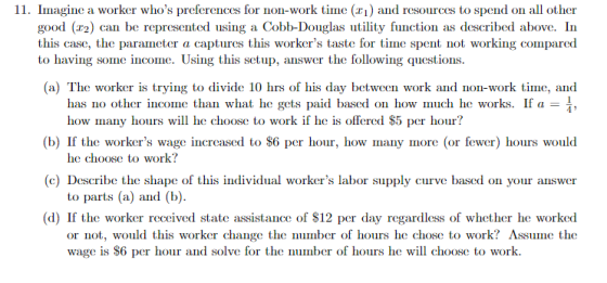 ії. Imagine a worker who s preferences for non work tme (h) and resources to spend on all other good (r2) can be represented using a Cobb-Douglas utility function as described above. In this case, the parameter a captures this workers taste for time spent not working compared to having some income. Using this setup, answer the folowing questions. (a) The worker is trying to divide 10 hrs of his day between work and non-work time, and has no other income than what he gets paid based on how much he works. If a how many hous w he choose to work if he is offered S5 per hour? (b) If the workers wage increased to S6 per hour, how many more (or fewer) hours would c) Describe the shape of this individual workers labor supply curve based on your answer (d) If the worker received state assistance of $12 per day regardless of whether he worked he choose to work? to parts (a) and (b). or not, would this worker change the number of hours he chose to work? Assume the wage is S6 per hour and solve for the number of hours he will choose to work.