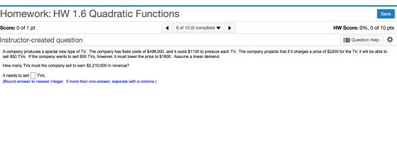 Homework: HW 1.6 Quadratic Functions Score: 0 of 1 pt Instructor-created question A company produces a special new type of TV. The company has fixed costs of $498,000, and it costs $1100 to produce each TV. The company projects that if it charges a price of $2200 for the TV, it will be able to Save 8 of 10 (0 complete) ▼ HW Score: 0%, 0 of 10 pts Question Help * sell 850 TVs. If the company wants to sell 900 TVs, however, it must lower the price to $1900. Assume a linear demand. How many TVs must the company sell to eam $2,210,000 in revenue? It needs to sellTVs. (Round answer to nearest integer. If more than one answer, separate with a comma.)