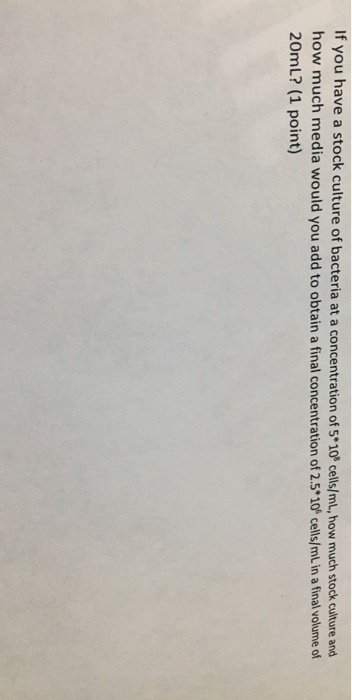 If you have a stock culture of bacteria at a concentration of 5*10 cells/ml, how much stock cuiture and how much media would you add to obtain a final concentration of 2.5*10 cells/ml in a final volume of 20mL? (1 point)