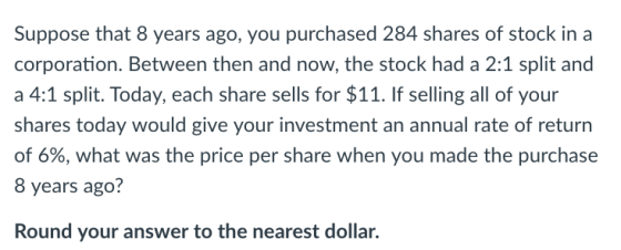 Suppose that 8 years ago, you purchased 284 shares of stock in a corporation. Between then and now, the stock had a 2:1 split and a 4:1 split. Today, each share sells for $11. If selling all of your shares today would give your investment an annual rate of return of 6%, what was the price per share when you made the purchase 8 years ago? Round your answer to the nearest dollar.