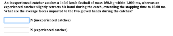 An inexperienced catcher catches a 140.0 km/h fastball of mass 150.0 g within 1.000 ms, whereas an experienced catcher slightly retracts his hand during the catch, extending the stopping time to 10.00 ms. What are the average forces imparted to the two gloved hands during the catches? N (inexperienced catcher) N (experienced catcher)