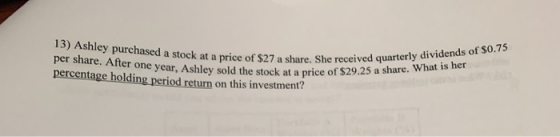 13) Ashley purchased a stock at a price of $27 a share. She received quarterly dividends of $0.75 per share. After one year,