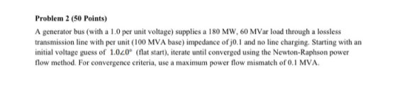 Problem 2 (50 Points) A generator bus (with a 1.0 per unit voltage) supplies a 180 MW, 60 MVar load through a lossless transm