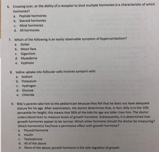 6. Crossing over , or the ability of a receptor to bind multiple hormones is a characteristic of which hormones? a. Peptide hormones b. Steroid hormones c. Most hormones d. All hormones 7. Which of the following is an easily observable symptom of hypercortisolism? a. Goiter b. Moon face c. Gigantism d. Myxedema e. Kyphosis lodine uptake into follicular cells involves symport with: a. Sodium b. Potassium c. Hydrogen d. Glucose e. Chloride 8. Billys parents take him to the pediatrician because they fell that he does not have adequate stature for his age. After examination, the doctor determines that, in fact, Billy is in the 10% percentile for height; this means that 90% of the kids his age are taller than him. The doctor orders blood tests to measure levels of growth hormone. Subsequently, it is determined that growth hormones appear to be normal. Which other hormone should the doctor be measuring? Which hormone(s) has/have a permissive effect with growth hormone? a. Thyroid hormone b. Insulin c. Testosterone d. All of the above e. None of the above; growth hormone is the sole regulator of growth 9.