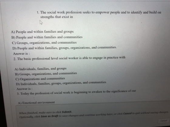 I The social work profer pple and to dentity and build on strengths that exist in A) People and within families and groups B) People and within families and communities C) Groups, organizations, and communities D) People and within familics, groups, organizations, and communities Answer is: 2. The basic professional level social worker is able to engage in practice with A) Individuals, families, and groups B) Groups, organizations, and communities C) Organizations and communities D) Individuals, families, groups, organizations, and communities Answer is: 3. Today the profession of social work is beginning to awaken to the significance of our A) Emotional environment When finished, make sure to click Submit. Optionally, click Save as Draft to save changes and continue working later, or click Cancel to quit without saving changes Cance